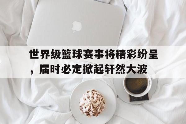 关于世界级篮球赛事将精彩纷呈,届时必定掀起轩然大波的信息